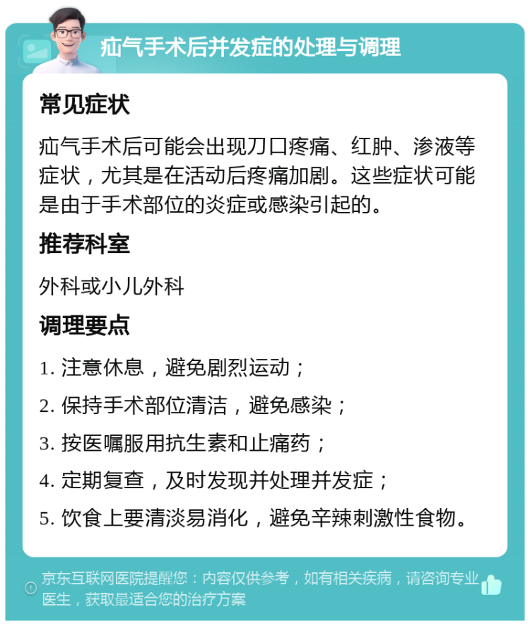 疝气手术后并发症的处理与调理 常见症状 疝气手术后可能会出现刀口疼痛、红肿、渗液等症状，尤其是在活动后疼痛加剧。这些症状可能是由于手术部位的炎症或感染引起的。 推荐科室 外科或小儿外科 调理要点 1. 注意休息，避免剧烈运动； 2. 保持手术部位清洁，避免感染； 3. 按医嘱服用抗生素和止痛药； 4. 定期复查，及时发现并处理并发症； 5. 饮食上要清淡易消化，避免辛辣刺激性食物。