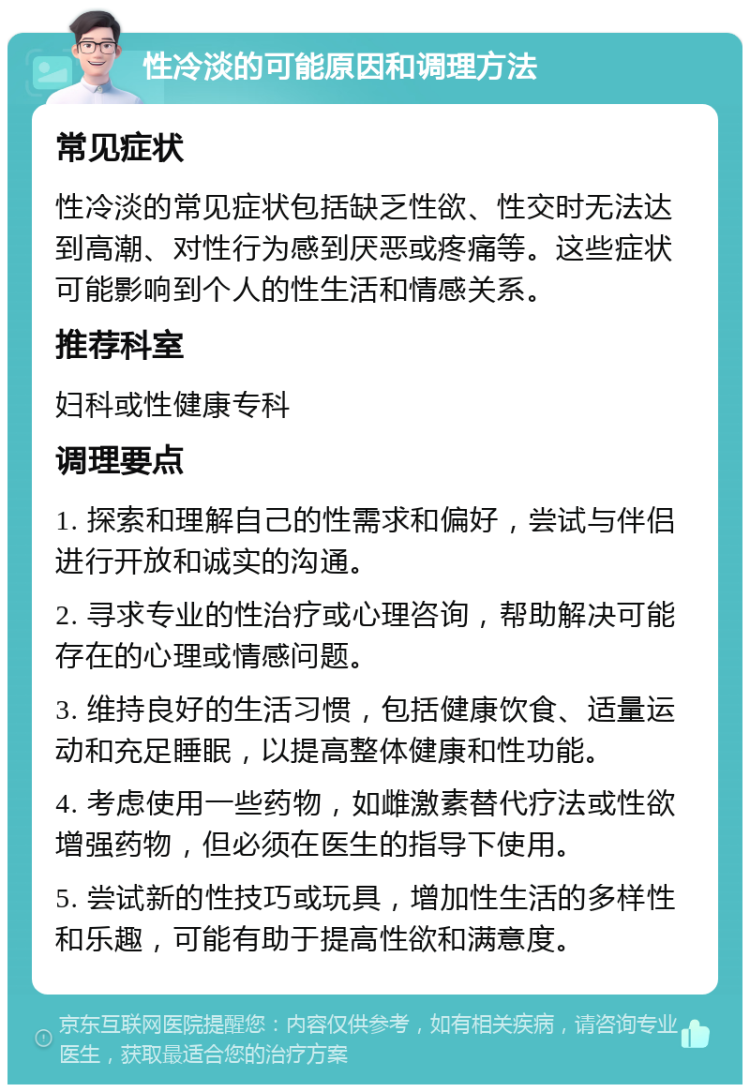 性冷淡的可能原因和调理方法 常见症状 性冷淡的常见症状包括缺乏性欲、性交时无法达到高潮、对性行为感到厌恶或疼痛等。这些症状可能影响到个人的性生活和情感关系。 推荐科室 妇科或性健康专科 调理要点 1. 探索和理解自己的性需求和偏好，尝试与伴侣进行开放和诚实的沟通。 2. 寻求专业的性治疗或心理咨询，帮助解决可能存在的心理或情感问题。 3. 维持良好的生活习惯，包括健康饮食、适量运动和充足睡眠，以提高整体健康和性功能。 4. 考虑使用一些药物，如雌激素替代疗法或性欲增强药物，但必须在医生的指导下使用。 5. 尝试新的性技巧或玩具，增加性生活的多样性和乐趣，可能有助于提高性欲和满意度。