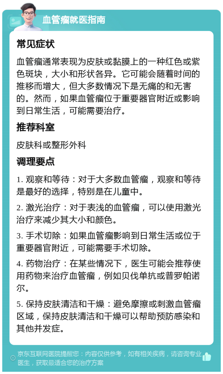 血管瘤就医指南 常见症状 血管瘤通常表现为皮肤或黏膜上的一种红色或紫色斑块，大小和形状各异。它可能会随着时间的推移而增大，但大多数情况下是无痛的和无害的。然而，如果血管瘤位于重要器官附近或影响到日常生活，可能需要治疗。 推荐科室 皮肤科或整形外科 调理要点 1. 观察和等待：对于大多数血管瘤，观察和等待是最好的选择，特别是在儿童中。 2. 激光治疗：对于表浅的血管瘤，可以使用激光治疗来减少其大小和颜色。 3. 手术切除：如果血管瘤影响到日常生活或位于重要器官附近，可能需要手术切除。 4. 药物治疗：在某些情况下，医生可能会推荐使用药物来治疗血管瘤，例如贝伐单抗或普罗帕诺尔。 5. 保持皮肤清洁和干燥：避免摩擦或刺激血管瘤区域，保持皮肤清洁和干燥可以帮助预防感染和其他并发症。