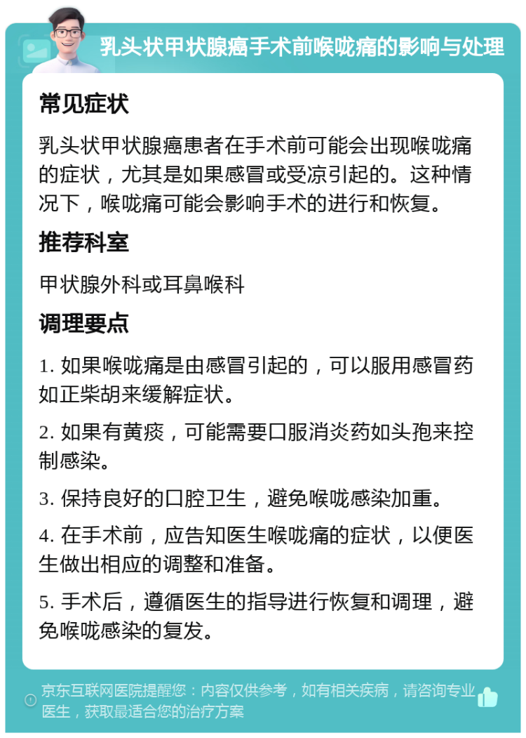 乳头状甲状腺癌手术前喉咙痛的影响与处理 常见症状 乳头状甲状腺癌患者在手术前可能会出现喉咙痛的症状，尤其是如果感冒或受凉引起的。这种情况下，喉咙痛可能会影响手术的进行和恢复。 推荐科室 甲状腺外科或耳鼻喉科 调理要点 1. 如果喉咙痛是由感冒引起的，可以服用感冒药如正柴胡来缓解症状。 2. 如果有黄痰，可能需要口服消炎药如头孢来控制感染。 3. 保持良好的口腔卫生，避免喉咙感染加重。 4. 在手术前，应告知医生喉咙痛的症状，以便医生做出相应的调整和准备。 5. 手术后，遵循医生的指导进行恢复和调理，避免喉咙感染的复发。