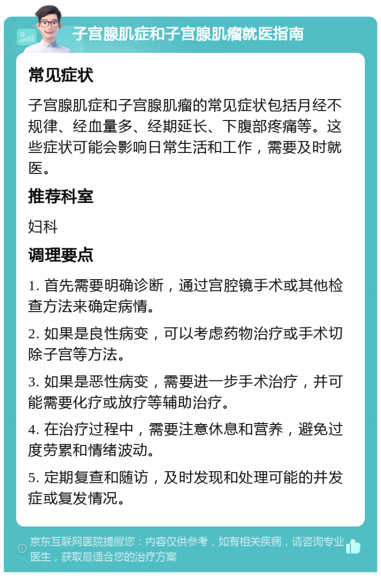 子宫腺肌症和子宫腺肌瘤就医指南 常见症状 子宫腺肌症和子宫腺肌瘤的常见症状包括月经不规律、经血量多、经期延长、下腹部疼痛等。这些症状可能会影响日常生活和工作，需要及时就医。 推荐科室 妇科 调理要点 1. 首先需要明确诊断，通过宫腔镜手术或其他检查方法来确定病情。 2. 如果是良性病变，可以考虑药物治疗或手术切除子宫等方法。 3. 如果是恶性病变，需要进一步手术治疗，并可能需要化疗或放疗等辅助治疗。 4. 在治疗过程中，需要注意休息和营养，避免过度劳累和情绪波动。 5. 定期复查和随访，及时发现和处理可能的并发症或复发情况。