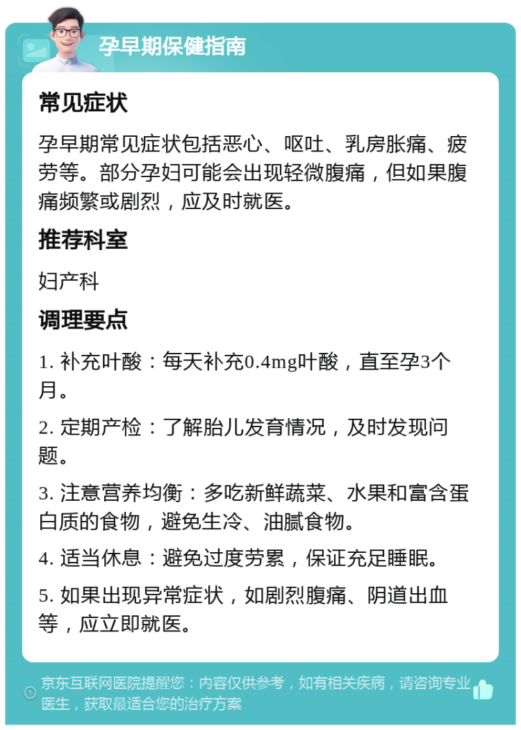 孕早期保健指南 常见症状 孕早期常见症状包括恶心、呕吐、乳房胀痛、疲劳等。部分孕妇可能会出现轻微腹痛，但如果腹痛频繁或剧烈，应及时就医。 推荐科室 妇产科 调理要点 1. 补充叶酸：每天补充0.4mg叶酸，直至孕3个月。 2. 定期产检：了解胎儿发育情况，及时发现问题。 3. 注意营养均衡：多吃新鲜蔬菜、水果和富含蛋白质的食物，避免生冷、油腻食物。 4. 适当休息：避免过度劳累，保证充足睡眠。 5. 如果出现异常症状，如剧烈腹痛、阴道出血等，应立即就医。