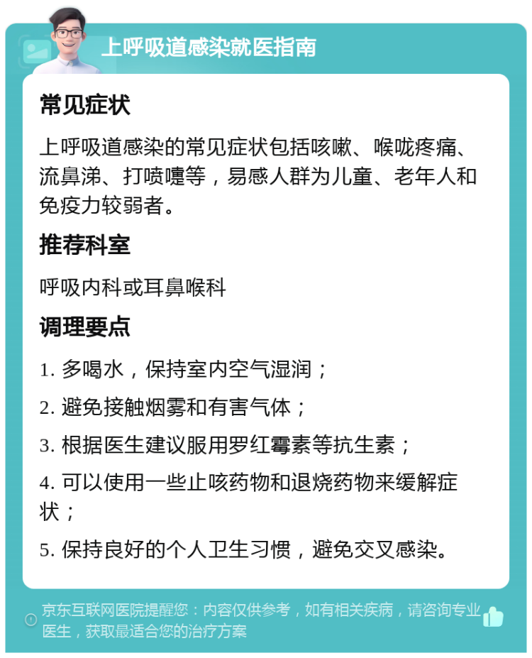 上呼吸道感染就医指南 常见症状 上呼吸道感染的常见症状包括咳嗽、喉咙疼痛、流鼻涕、打喷嚏等，易感人群为儿童、老年人和免疫力较弱者。 推荐科室 呼吸内科或耳鼻喉科 调理要点 1. 多喝水，保持室内空气湿润； 2. 避免接触烟雾和有害气体； 3. 根据医生建议服用罗红霉素等抗生素； 4. 可以使用一些止咳药物和退烧药物来缓解症状； 5. 保持良好的个人卫生习惯，避免交叉感染。