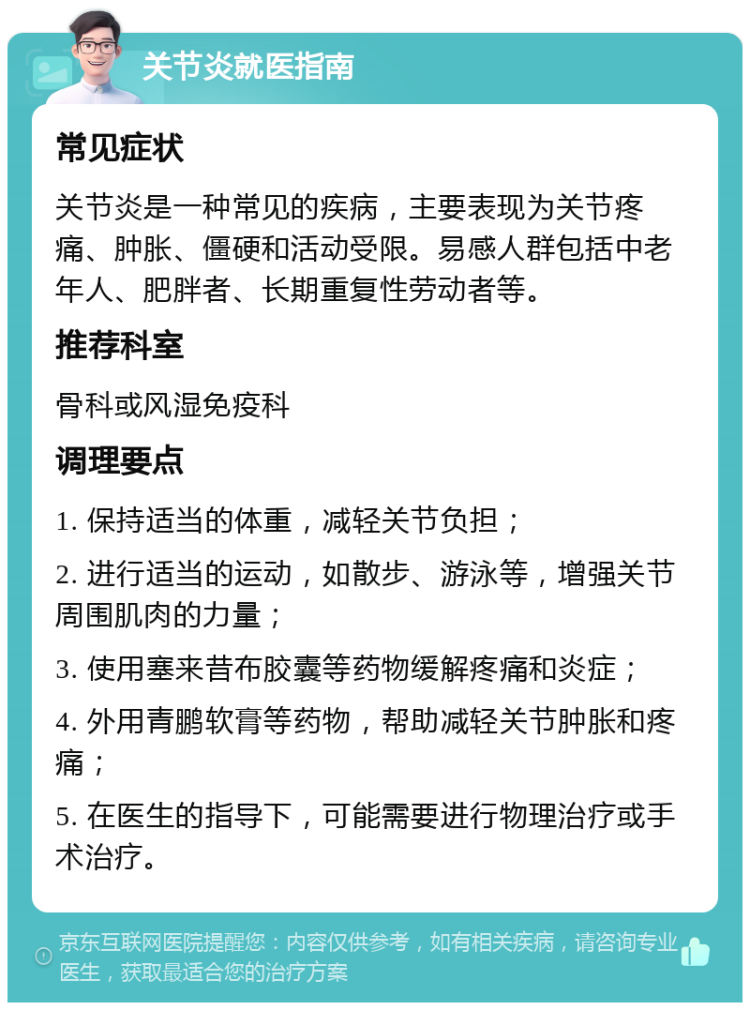 关节炎就医指南 常见症状 关节炎是一种常见的疾病，主要表现为关节疼痛、肿胀、僵硬和活动受限。易感人群包括中老年人、肥胖者、长期重复性劳动者等。 推荐科室 骨科或风湿免疫科 调理要点 1. 保持适当的体重，减轻关节负担； 2. 进行适当的运动，如散步、游泳等，增强关节周围肌肉的力量； 3. 使用塞来昔布胶囊等药物缓解疼痛和炎症； 4. 外用青鹏软膏等药物，帮助减轻关节肿胀和疼痛； 5. 在医生的指导下，可能需要进行物理治疗或手术治疗。