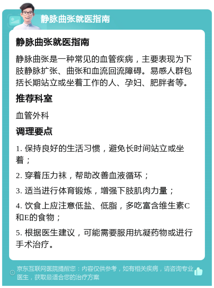 静脉曲张就医指南 静脉曲张就医指南 静脉曲张是一种常见的血管疾病，主要表现为下肢静脉扩张、曲张和血流回流障碍。易感人群包括长期站立或坐着工作的人、孕妇、肥胖者等。 推荐科室 血管外科 调理要点 1. 保持良好的生活习惯，避免长时间站立或坐着； 2. 穿着压力袜，帮助改善血液循环； 3. 适当进行体育锻炼，增强下肢肌肉力量； 4. 饮食上应注意低盐、低脂，多吃富含维生素C和E的食物； 5. 根据医生建议，可能需要服用抗凝药物或进行手术治疗。