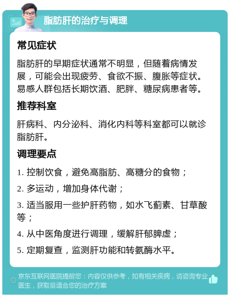 脂肪肝的治疗与调理 常见症状 脂肪肝的早期症状通常不明显，但随着病情发展，可能会出现疲劳、食欲不振、腹胀等症状。易感人群包括长期饮酒、肥胖、糖尿病患者等。 推荐科室 肝病科、内分泌科、消化内科等科室都可以就诊脂肪肝。 调理要点 1. 控制饮食，避免高脂肪、高糖分的食物； 2. 多运动，增加身体代谢； 3. 适当服用一些护肝药物，如水飞蓟素、甘草酸等； 4. 从中医角度进行调理，缓解肝郁脾虚； 5. 定期复查，监测肝功能和转氨酶水平。