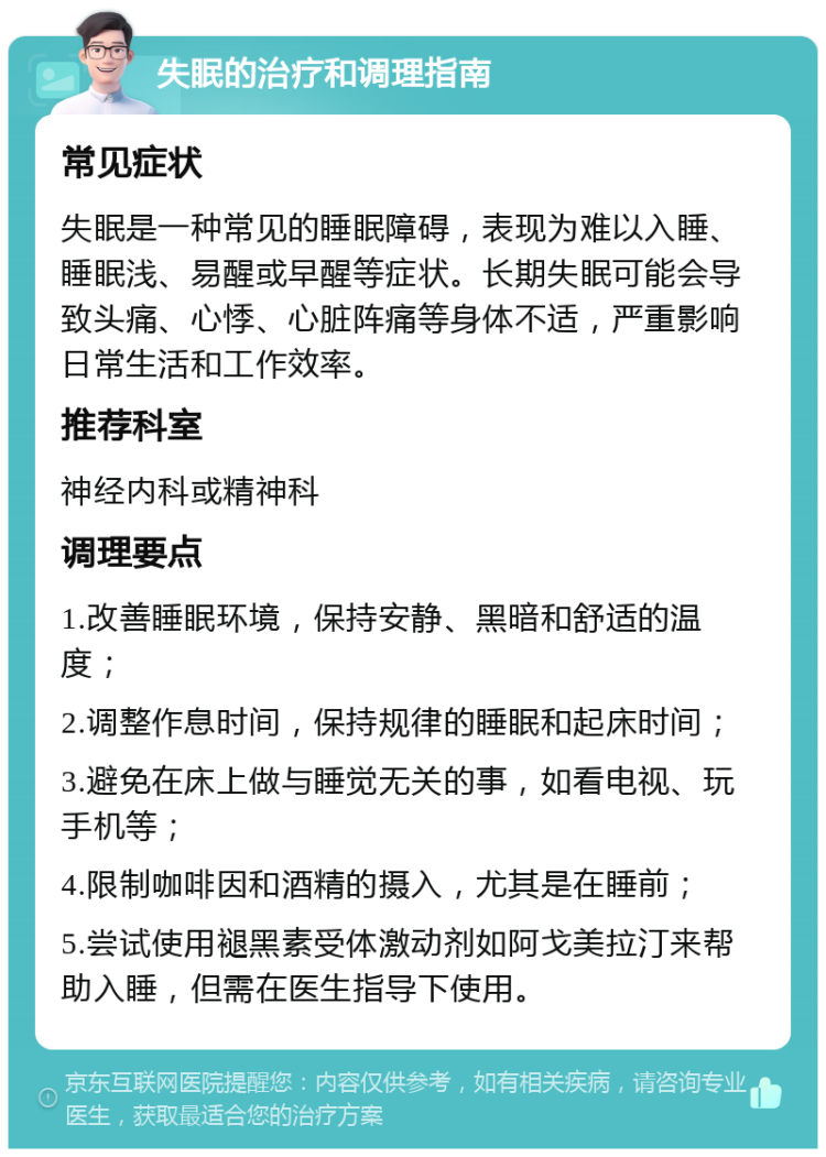 失眠的治疗和调理指南 常见症状 失眠是一种常见的睡眠障碍，表现为难以入睡、睡眠浅、易醒或早醒等症状。长期失眠可能会导致头痛、心悸、心脏阵痛等身体不适，严重影响日常生活和工作效率。 推荐科室 神经内科或精神科 调理要点 1.改善睡眠环境，保持安静、黑暗和舒适的温度； 2.调整作息时间，保持规律的睡眠和起床时间； 3.避免在床上做与睡觉无关的事，如看电视、玩手机等； 4.限制咖啡因和酒精的摄入，尤其是在睡前； 5.尝试使用褪黑素受体激动剂如阿戈美拉汀来帮助入睡，但需在医生指导下使用。