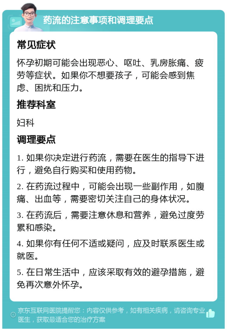 药流的注意事项和调理要点 常见症状 怀孕初期可能会出现恶心、呕吐、乳房胀痛、疲劳等症状。如果你不想要孩子，可能会感到焦虑、困扰和压力。 推荐科室 妇科 调理要点 1. 如果你决定进行药流，需要在医生的指导下进行，避免自行购买和使用药物。 2. 在药流过程中，可能会出现一些副作用，如腹痛、出血等，需要密切关注自己的身体状况。 3. 在药流后，需要注意休息和营养，避免过度劳累和感染。 4. 如果你有任何不适或疑问，应及时联系医生或就医。 5. 在日常生活中，应该采取有效的避孕措施，避免再次意外怀孕。