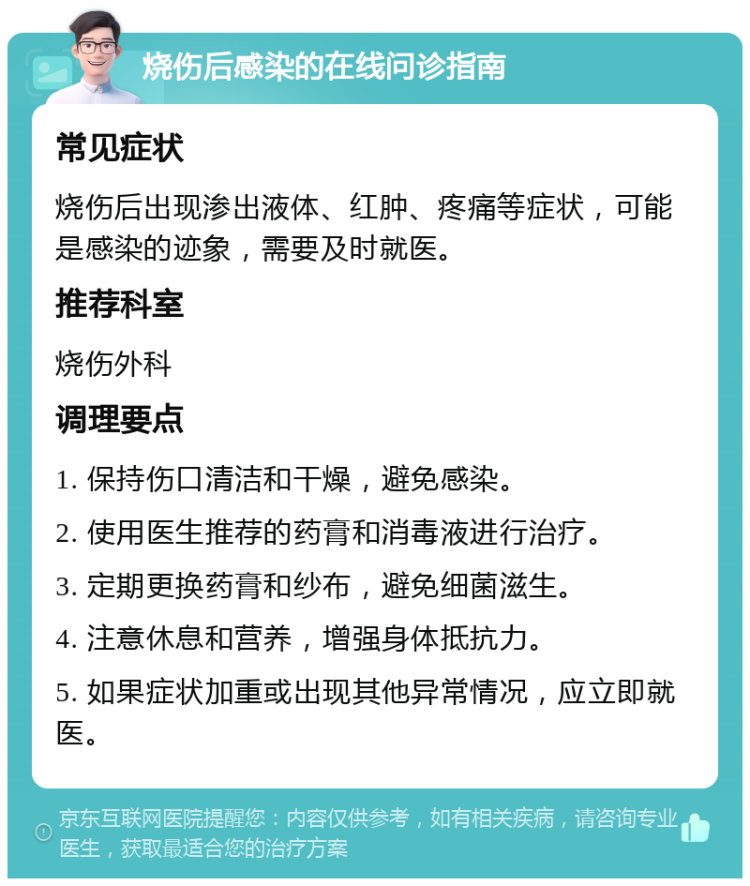 烧伤后感染的在线问诊指南 常见症状 烧伤后出现渗出液体、红肿、疼痛等症状，可能是感染的迹象，需要及时就医。 推荐科室 烧伤外科 调理要点 1. 保持伤口清洁和干燥，避免感染。 2. 使用医生推荐的药膏和消毒液进行治疗。 3. 定期更换药膏和纱布，避免细菌滋生。 4. 注意休息和营养，增强身体抵抗力。 5. 如果症状加重或出现其他异常情况，应立即就医。