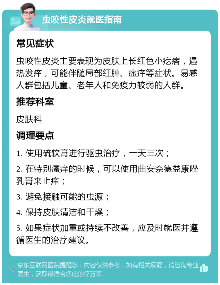 虫咬性皮炎就医指南 常见症状 虫咬性皮炎主要表现为皮肤上长红色小疙瘩，遇热发痒，可能伴随局部红肿、瘙痒等症状。易感人群包括儿童、老年人和免疫力较弱的人群。 推荐科室 皮肤科 调理要点 1. 使用硫软膏进行驱虫治疗，一天三次； 2. 在特别瘙痒的时候，可以使用曲安奈德益康唑乳膏来止痒； 3. 避免接触可能的虫源； 4. 保持皮肤清洁和干燥； 5. 如果症状加重或持续不改善，应及时就医并遵循医生的治疗建议。