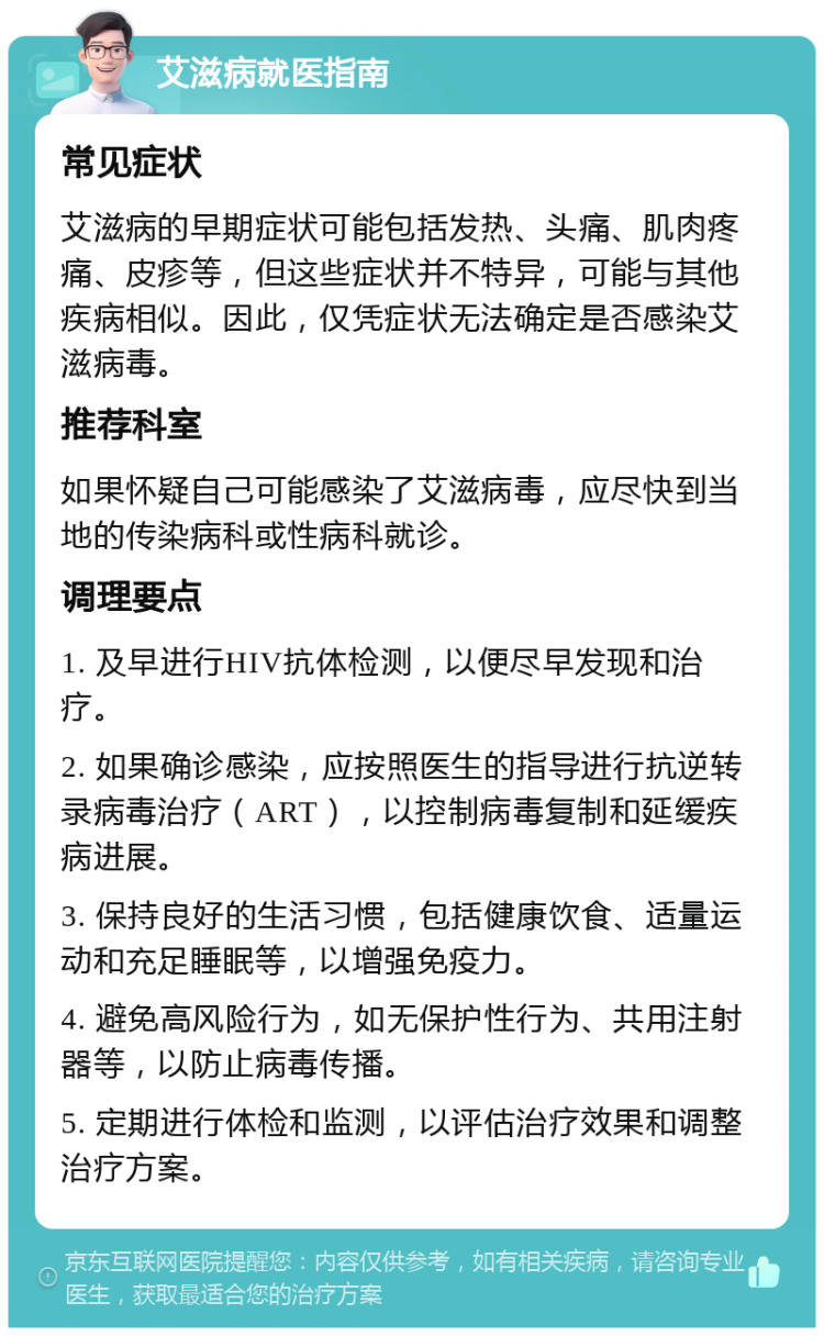 艾滋病就医指南 常见症状 艾滋病的早期症状可能包括发热、头痛、肌肉疼痛、皮疹等，但这些症状并不特异，可能与其他疾病相似。因此，仅凭症状无法确定是否感染艾滋病毒。 推荐科室 如果怀疑自己可能感染了艾滋病毒，应尽快到当地的传染病科或性病科就诊。 调理要点 1. 及早进行HIV抗体检测，以便尽早发现和治疗。 2. 如果确诊感染，应按照医生的指导进行抗逆转录病毒治疗（ART），以控制病毒复制和延缓疾病进展。 3. 保持良好的生活习惯，包括健康饮食、适量运动和充足睡眠等，以增强免疫力。 4. 避免高风险行为，如无保护性行为、共用注射器等，以防止病毒传播。 5. 定期进行体检和监测，以评估治疗效果和调整治疗方案。