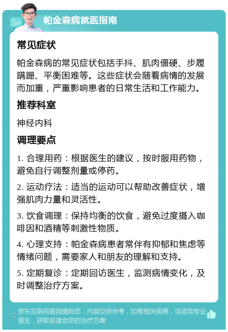 帕金森病就医指南 常见症状 帕金森病的常见症状包括手抖、肌肉僵硬、步履蹒跚、平衡困难等。这些症状会随着病情的发展而加重，严重影响患者的日常生活和工作能力。 推荐科室 神经内科 调理要点 1. 合理用药：根据医生的建议，按时服用药物，避免自行调整剂量或停药。 2. 运动疗法：适当的运动可以帮助改善症状，增强肌肉力量和灵活性。 3. 饮食调理：保持均衡的饮食，避免过度摄入咖啡因和酒精等刺激性物质。 4. 心理支持：帕金森病患者常伴有抑郁和焦虑等情绪问题，需要家人和朋友的理解和支持。 5. 定期复诊：定期回访医生，监测病情变化，及时调整治疗方案。