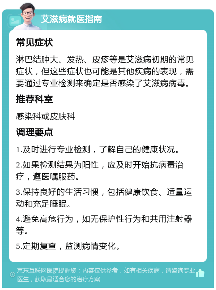 艾滋病就医指南 常见症状 淋巴结肿大、发热、皮疹等是艾滋病初期的常见症状，但这些症状也可能是其他疾病的表现，需要通过专业检测来确定是否感染了艾滋病病毒。 推荐科室 感染科或皮肤科 调理要点 1.及时进行专业检测，了解自己的健康状况。 2.如果检测结果为阳性，应及时开始抗病毒治疗，遵医嘱服药。 3.保持良好的生活习惯，包括健康饮食、适量运动和充足睡眠。 4.避免高危行为，如无保护性行为和共用注射器等。 5.定期复查，监测病情变化。