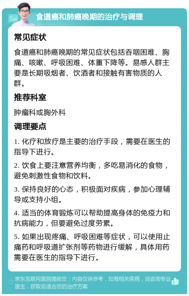 食道癌和肺癌晚期的治疗与调理 常见症状 食道癌和肺癌晚期的常见症状包括吞咽困难、胸痛、咳嗽、呼吸困难、体重下降等。易感人群主要是长期吸烟者、饮酒者和接触有害物质的人群。 推荐科室 肿瘤科或胸外科 调理要点 1. 化疗和放疗是主要的治疗手段，需要在医生的指导下进行。 2. 饮食上要注意营养均衡，多吃易消化的食物，避免刺激性食物和饮料。 3. 保持良好的心态，积极面对疾病，参加心理辅导或支持小组。 4. 适当的体育锻炼可以帮助提高身体的免疫力和抗病能力，但要避免过度劳累。 5. 如果出现疼痛、呼吸困难等症状，可以使用止痛药和呼吸道扩张剂等药物进行缓解，具体用药需要在医生的指导下进行。