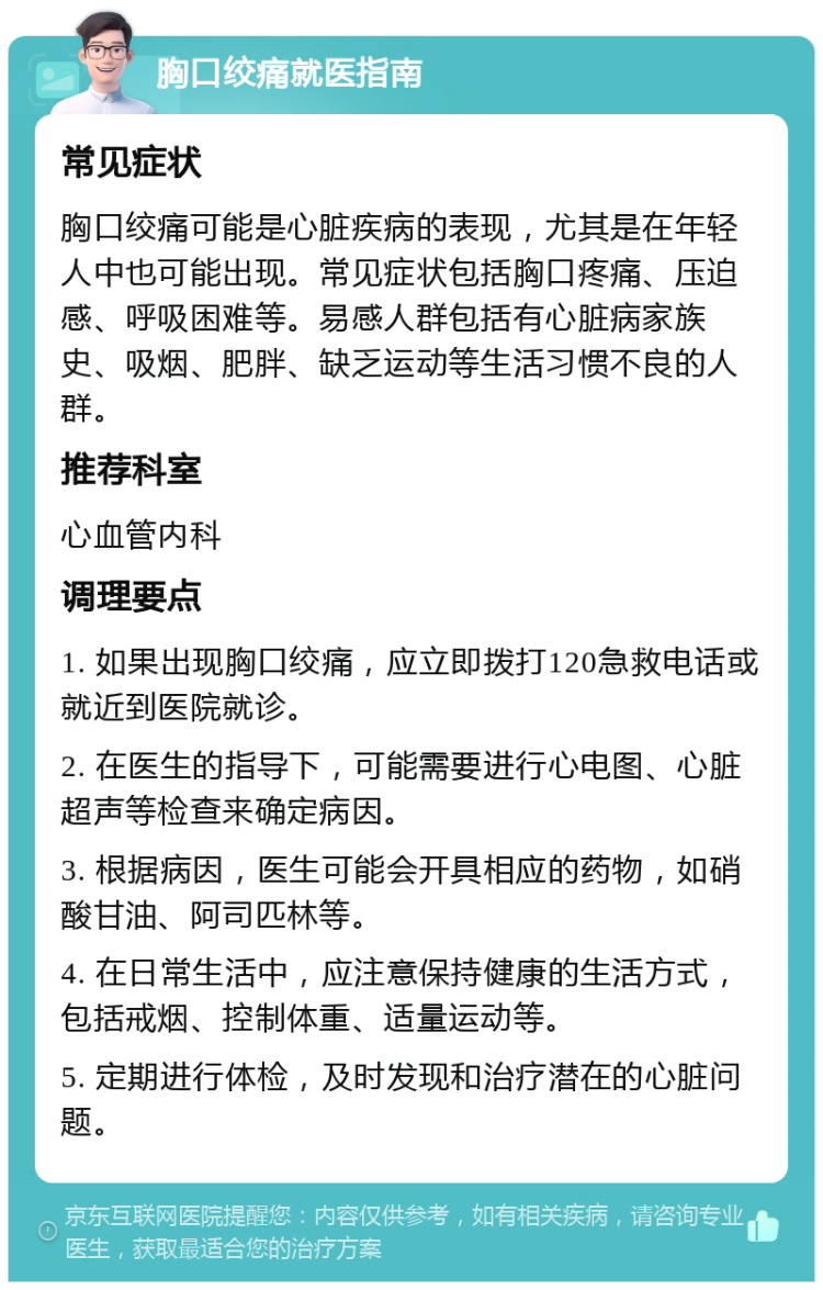 胸口绞痛就医指南 常见症状 胸口绞痛可能是心脏疾病的表现，尤其是在年轻人中也可能出现。常见症状包括胸口疼痛、压迫感、呼吸困难等。易感人群包括有心脏病家族史、吸烟、肥胖、缺乏运动等生活习惯不良的人群。 推荐科室 心血管内科 调理要点 1. 如果出现胸口绞痛，应立即拨打120急救电话或就近到医院就诊。 2. 在医生的指导下，可能需要进行心电图、心脏超声等检查来确定病因。 3. 根据病因，医生可能会开具相应的药物，如硝酸甘油、阿司匹林等。 4. 在日常生活中，应注意保持健康的生活方式，包括戒烟、控制体重、适量运动等。 5. 定期进行体检，及时发现和治疗潜在的心脏问题。