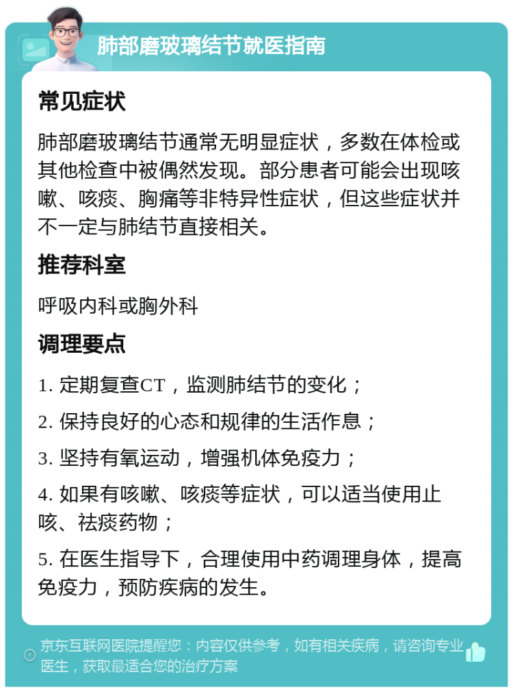 肺部磨玻璃结节就医指南 常见症状 肺部磨玻璃结节通常无明显症状，多数在体检或其他检查中被偶然发现。部分患者可能会出现咳嗽、咳痰、胸痛等非特异性症状，但这些症状并不一定与肺结节直接相关。 推荐科室 呼吸内科或胸外科 调理要点 1. 定期复查CT，监测肺结节的变化； 2. 保持良好的心态和规律的生活作息； 3. 坚持有氧运动，增强机体免疫力； 4. 如果有咳嗽、咳痰等症状，可以适当使用止咳、祛痰药物； 5. 在医生指导下，合理使用中药调理身体，提高免疫力，预防疾病的发生。