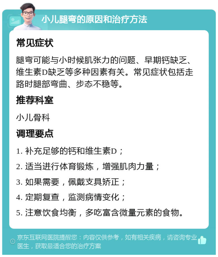 小儿腿弯的原因和治疗方法 常见症状 腿弯可能与小时候肌张力的问题、早期钙缺乏、维生素D缺乏等多种因素有关。常见症状包括走路时腿部弯曲、步态不稳等。 推荐科室 小儿骨科 调理要点 1. 补充足够的钙和维生素D； 2. 适当进行体育锻炼，增强肌肉力量； 3. 如果需要，佩戴支具矫正； 4. 定期复查，监测病情变化； 5. 注意饮食均衡，多吃富含微量元素的食物。