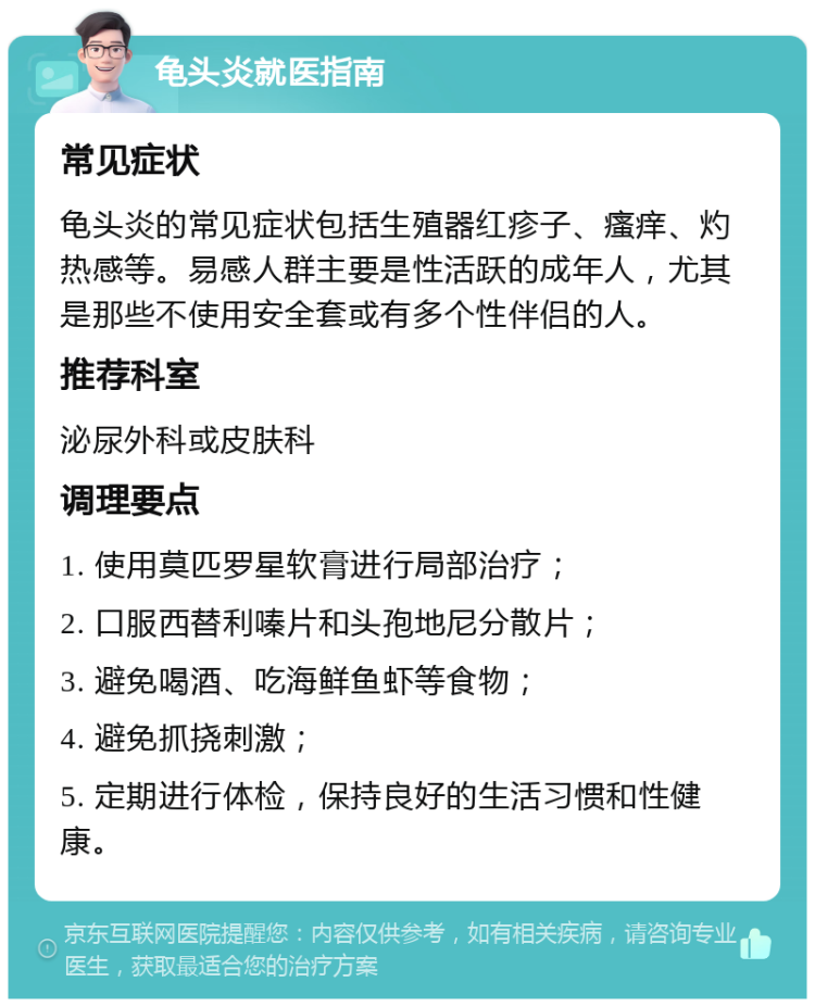 龟头炎就医指南 常见症状 龟头炎的常见症状包括生殖器红疹子、瘙痒、灼热感等。易感人群主要是性活跃的成年人，尤其是那些不使用安全套或有多个性伴侣的人。 推荐科室 泌尿外科或皮肤科 调理要点 1. 使用莫匹罗星软膏进行局部治疗； 2. 口服西替利嗪片和头孢地尼分散片； 3. 避免喝酒、吃海鲜鱼虾等食物； 4. 避免抓挠刺激； 5. 定期进行体检，保持良好的生活习惯和性健康。