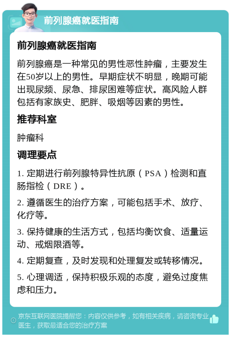 前列腺癌就医指南 前列腺癌就医指南 前列腺癌是一种常见的男性恶性肿瘤，主要发生在50岁以上的男性。早期症状不明显，晚期可能出现尿频、尿急、排尿困难等症状。高风险人群包括有家族史、肥胖、吸烟等因素的男性。 推荐科室 肿瘤科 调理要点 1. 定期进行前列腺特异性抗原（PSA）检测和直肠指检（DRE）。 2. 遵循医生的治疗方案，可能包括手术、放疗、化疗等。 3. 保持健康的生活方式，包括均衡饮食、适量运动、戒烟限酒等。 4. 定期复查，及时发现和处理复发或转移情况。 5. 心理调适，保持积极乐观的态度，避免过度焦虑和压力。