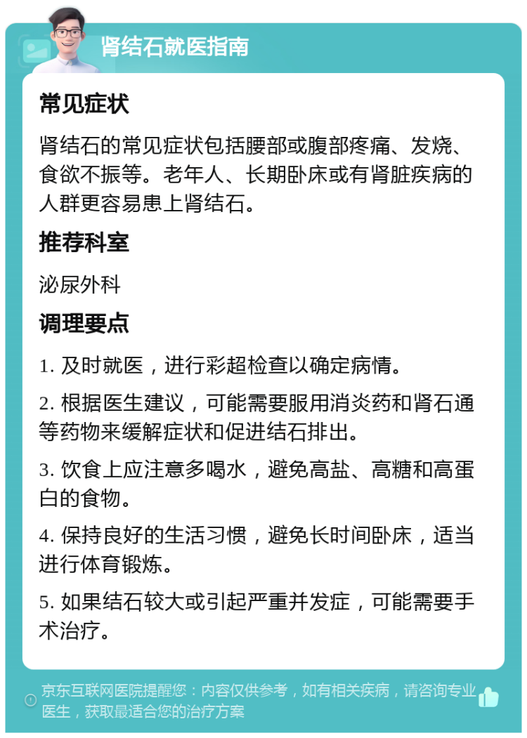 肾结石就医指南 常见症状 肾结石的常见症状包括腰部或腹部疼痛、发烧、食欲不振等。老年人、长期卧床或有肾脏疾病的人群更容易患上肾结石。 推荐科室 泌尿外科 调理要点 1. 及时就医，进行彩超检查以确定病情。 2. 根据医生建议，可能需要服用消炎药和肾石通等药物来缓解症状和促进结石排出。 3. 饮食上应注意多喝水，避免高盐、高糖和高蛋白的食物。 4. 保持良好的生活习惯，避免长时间卧床，适当进行体育锻炼。 5. 如果结石较大或引起严重并发症，可能需要手术治疗。