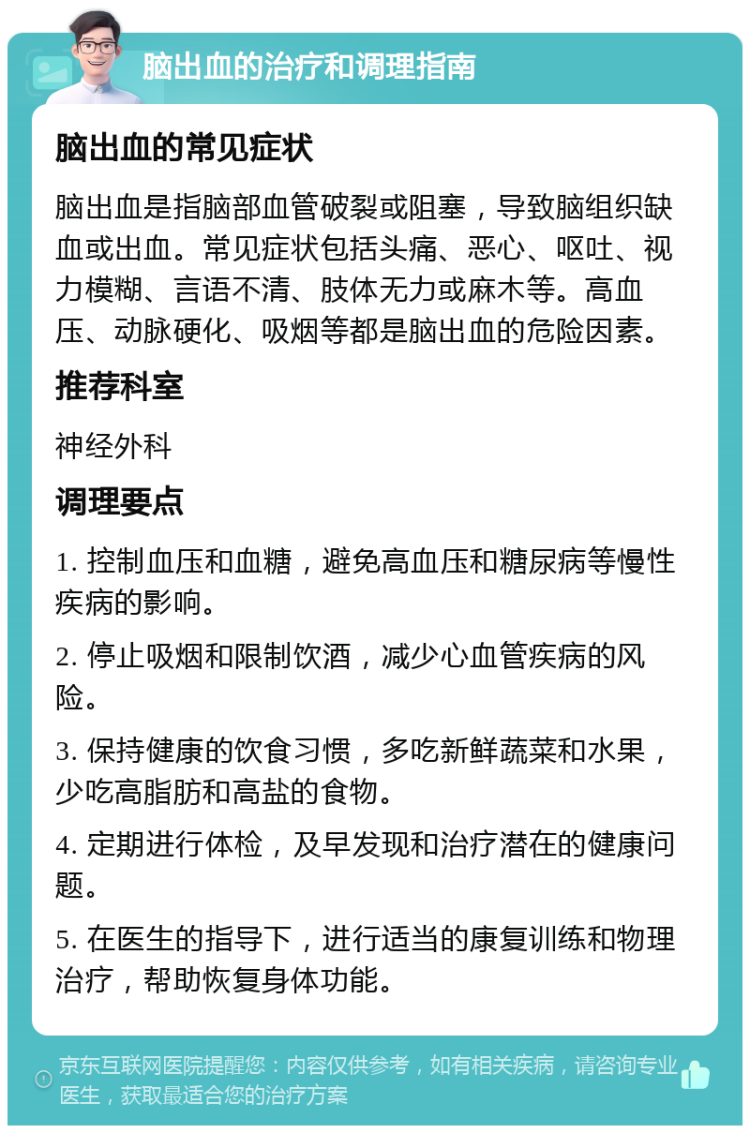 脑出血的治疗和调理指南 脑出血的常见症状 脑出血是指脑部血管破裂或阻塞，导致脑组织缺血或出血。常见症状包括头痛、恶心、呕吐、视力模糊、言语不清、肢体无力或麻木等。高血压、动脉硬化、吸烟等都是脑出血的危险因素。 推荐科室 神经外科 调理要点 1. 控制血压和血糖，避免高血压和糖尿病等慢性疾病的影响。 2. 停止吸烟和限制饮酒，减少心血管疾病的风险。 3. 保持健康的饮食习惯，多吃新鲜蔬菜和水果，少吃高脂肪和高盐的食物。 4. 定期进行体检，及早发现和治疗潜在的健康问题。 5. 在医生的指导下，进行适当的康复训练和物理治疗，帮助恢复身体功能。