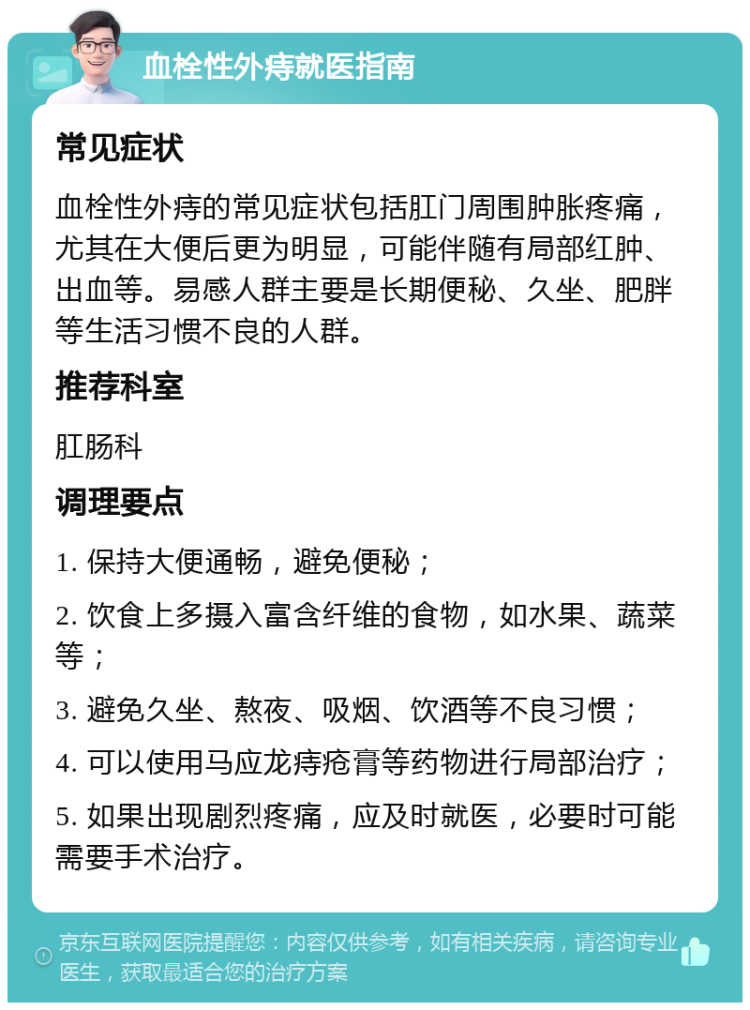 血栓性外痔就医指南 常见症状 血栓性外痔的常见症状包括肛门周围肿胀疼痛，尤其在大便后更为明显，可能伴随有局部红肿、出血等。易感人群主要是长期便秘、久坐、肥胖等生活习惯不良的人群。 推荐科室 肛肠科 调理要点 1. 保持大便通畅，避免便秘； 2. 饮食上多摄入富含纤维的食物，如水果、蔬菜等； 3. 避免久坐、熬夜、吸烟、饮酒等不良习惯； 4. 可以使用马应龙痔疮膏等药物进行局部治疗； 5. 如果出现剧烈疼痛，应及时就医，必要时可能需要手术治疗。