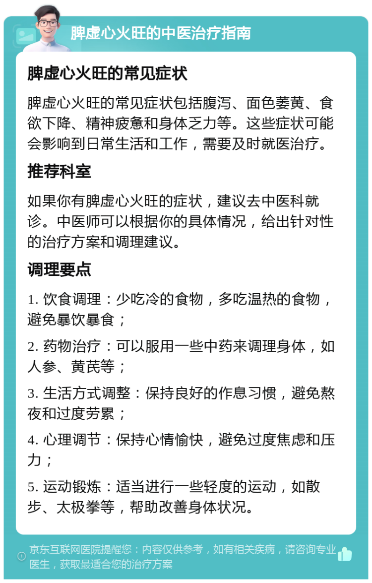 脾虚心火旺的中医治疗指南 脾虚心火旺的常见症状 脾虚心火旺的常见症状包括腹泻、面色萎黄、食欲下降、精神疲惫和身体乏力等。这些症状可能会影响到日常生活和工作，需要及时就医治疗。 推荐科室 如果你有脾虚心火旺的症状，建议去中医科就诊。中医师可以根据你的具体情况，给出针对性的治疗方案和调理建议。 调理要点 1. 饮食调理：少吃冷的食物，多吃温热的食物，避免暴饮暴食； 2. 药物治疗：可以服用一些中药来调理身体，如人参、黄芪等； 3. 生活方式调整：保持良好的作息习惯，避免熬夜和过度劳累； 4. 心理调节：保持心情愉快，避免过度焦虑和压力； 5. 运动锻炼：适当进行一些轻度的运动，如散步、太极拳等，帮助改善身体状况。