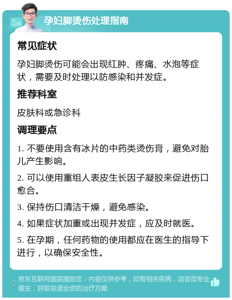 孕妇脚烫伤处理指南 常见症状 孕妇脚烫伤可能会出现红肿、疼痛、水泡等症状，需要及时处理以防感染和并发症。 推荐科室 皮肤科或急诊科 调理要点 1. 不要使用含有冰片的中药类烫伤膏，避免对胎儿产生影响。 2. 可以使用重组人表皮生长因子凝胶来促进伤口愈合。 3. 保持伤口清洁干燥，避免感染。 4. 如果症状加重或出现并发症，应及时就医。 5. 在孕期，任何药物的使用都应在医生的指导下进行，以确保安全性。