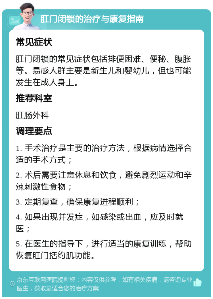 肛门闭锁的治疗与康复指南 常见症状 肛门闭锁的常见症状包括排便困难、便秘、腹胀等。易感人群主要是新生儿和婴幼儿，但也可能发生在成人身上。 推荐科室 肛肠外科 调理要点 1. 手术治疗是主要的治疗方法，根据病情选择合适的手术方式； 2. 术后需要注意休息和饮食，避免剧烈运动和辛辣刺激性食物； 3. 定期复查，确保康复进程顺利； 4. 如果出现并发症，如感染或出血，应及时就医； 5. 在医生的指导下，进行适当的康复训练，帮助恢复肛门括约肌功能。