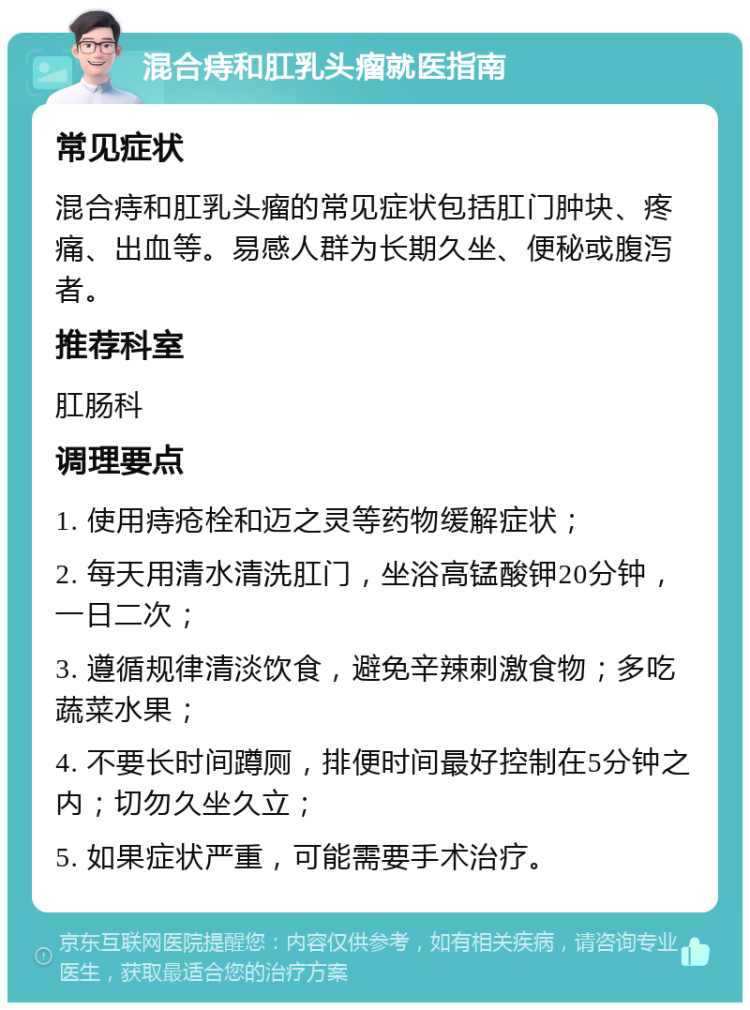 混合痔和肛乳头瘤就医指南 常见症状 混合痔和肛乳头瘤的常见症状包括肛门肿块、疼痛、出血等。易感人群为长期久坐、便秘或腹泻者。 推荐科室 肛肠科 调理要点 1. 使用痔疮栓和迈之灵等药物缓解症状； 2. 每天用清水清洗肛门，坐浴高锰酸钾20分钟，一日二次； 3. 遵循规律清淡饮食，避免辛辣刺激食物；多吃蔬菜水果； 4. 不要长时间蹲厕，排便时间最好控制在5分钟之内；切勿久坐久立； 5. 如果症状严重，可能需要手术治疗。