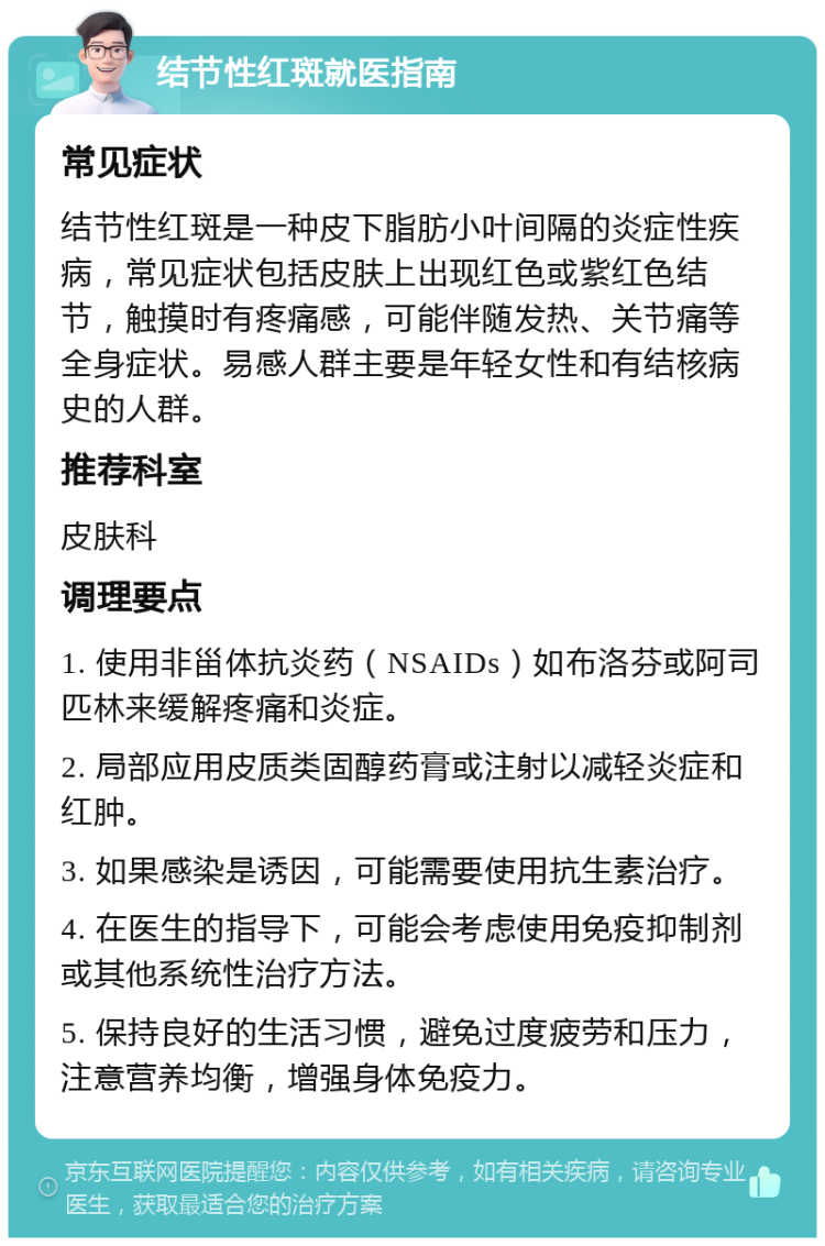 结节性红斑就医指南 常见症状 结节性红斑是一种皮下脂肪小叶间隔的炎症性疾病，常见症状包括皮肤上出现红色或紫红色结节，触摸时有疼痛感，可能伴随发热、关节痛等全身症状。易感人群主要是年轻女性和有结核病史的人群。 推荐科室 皮肤科 调理要点 1. 使用非甾体抗炎药（NSAIDs）如布洛芬或阿司匹林来缓解疼痛和炎症。 2. 局部应用皮质类固醇药膏或注射以减轻炎症和红肿。 3. 如果感染是诱因，可能需要使用抗生素治疗。 4. 在医生的指导下，可能会考虑使用免疫抑制剂或其他系统性治疗方法。 5. 保持良好的生活习惯，避免过度疲劳和压力，注意营养均衡，增强身体免疫力。