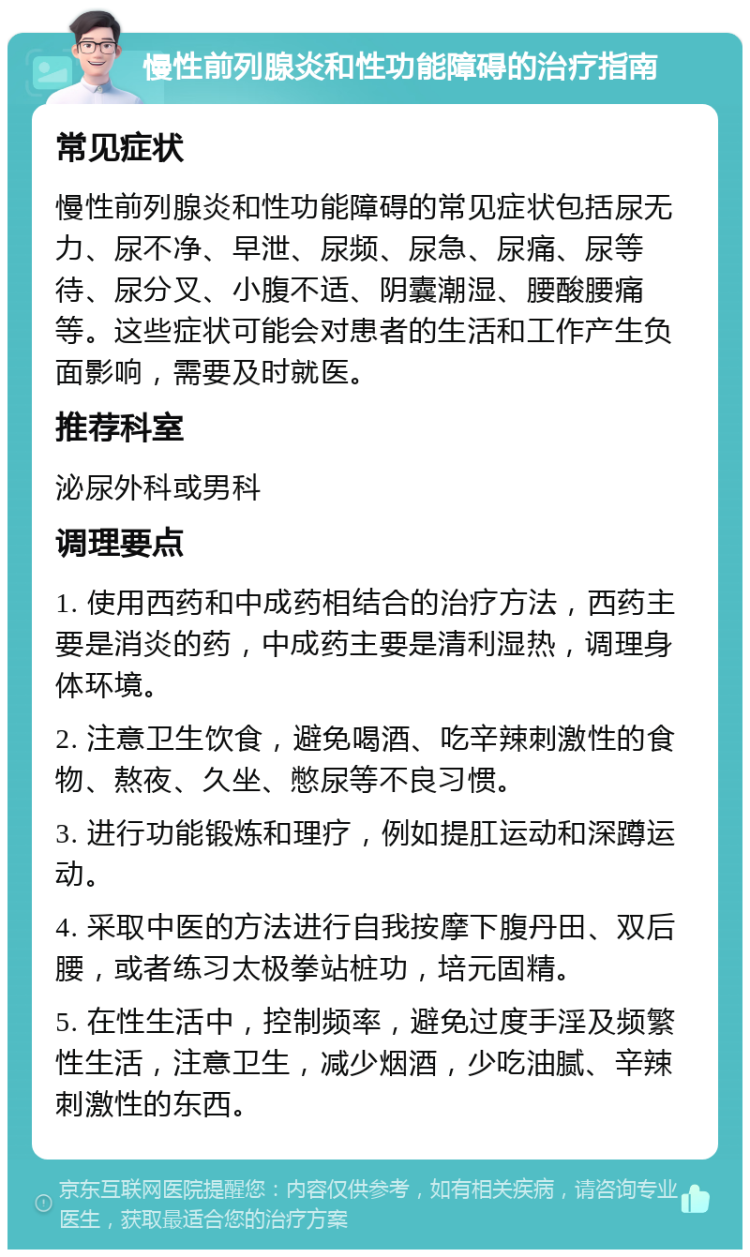 慢性前列腺炎和性功能障碍的治疗指南 常见症状 慢性前列腺炎和性功能障碍的常见症状包括尿无力、尿不净、早泄、尿频、尿急、尿痛、尿等待、尿分叉、小腹不适、阴囊潮湿、腰酸腰痛等。这些症状可能会对患者的生活和工作产生负面影响，需要及时就医。 推荐科室 泌尿外科或男科 调理要点 1. 使用西药和中成药相结合的治疗方法，西药主要是消炎的药，中成药主要是清利湿热，调理身体环境。 2. 注意卫生饮食，避免喝酒、吃辛辣刺激性的食物、熬夜、久坐、憋尿等不良习惯。 3. 进行功能锻炼和理疗，例如提肛运动和深蹲运动。 4. 采取中医的方法进行自我按摩下腹丹田、双后腰，或者练习太极拳站桩功，培元固精。 5. 在性生活中，控制频率，避免过度手淫及频繁性生活，注意卫生，减少烟酒，少吃油腻、辛辣刺激性的东西。