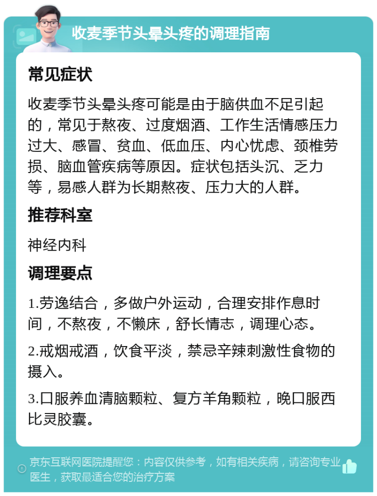 收麦季节头晕头疼的调理指南 常见症状 收麦季节头晕头疼可能是由于脑供血不足引起的，常见于熬夜、过度烟酒、工作生活情感压力过大、感冒、贫血、低血压、内心忧虑、颈椎劳损、脑血管疾病等原因。症状包括头沉、乏力等，易感人群为长期熬夜、压力大的人群。 推荐科室 神经内科 调理要点 1.劳逸结合，多做户外运动，合理安排作息时间，不熬夜，不懒床，舒长情志，调理心态。 2.戒烟戒酒，饮食平淡，禁忌辛辣刺激性食物的摄入。 3.口服养血清脑颗粒、复方羊角颗粒，晚口服西比灵胶囊。