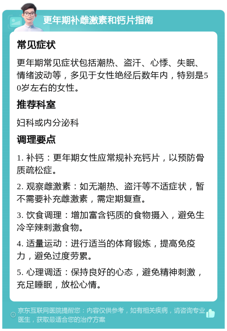 更年期补雌激素和钙片指南 常见症状 更年期常见症状包括潮热、盗汗、心悸、失眠、情绪波动等，多见于女性绝经后数年内，特别是50岁左右的女性。 推荐科室 妇科或内分泌科 调理要点 1. 补钙：更年期女性应常规补充钙片，以预防骨质疏松症。 2. 观察雌激素：如无潮热、盗汗等不适症状，暂不需要补充雌激素，需定期复查。 3. 饮食调理：增加富含钙质的食物摄入，避免生冷辛辣刺激食物。 4. 适量运动：进行适当的体育锻炼，提高免疫力，避免过度劳累。 5. 心理调适：保持良好的心态，避免精神刺激，充足睡眠，放松心情。