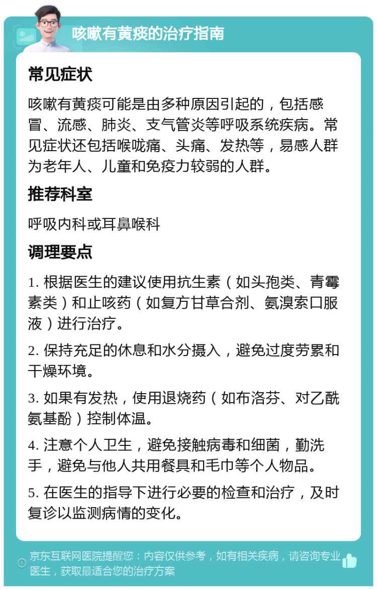 咳嗽有黄痰的治疗指南 常见症状 咳嗽有黄痰可能是由多种原因引起的，包括感冒、流感、肺炎、支气管炎等呼吸系统疾病。常见症状还包括喉咙痛、头痛、发热等，易感人群为老年人、儿童和免疫力较弱的人群。 推荐科室 呼吸内科或耳鼻喉科 调理要点 1. 根据医生的建议使用抗生素（如头孢类、青霉素类）和止咳药（如复方甘草合剂、氨溴索口服液）进行治疗。 2. 保持充足的休息和水分摄入，避免过度劳累和干燥环境。 3. 如果有发热，使用退烧药（如布洛芬、对乙酰氨基酚）控制体温。 4. 注意个人卫生，避免接触病毒和细菌，勤洗手，避免与他人共用餐具和毛巾等个人物品。 5. 在医生的指导下进行必要的检查和治疗，及时复诊以监测病情的变化。