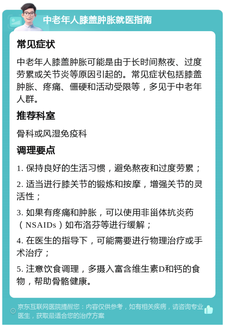 中老年人膝盖肿胀就医指南 常见症状 中老年人膝盖肿胀可能是由于长时间熬夜、过度劳累或关节炎等原因引起的。常见症状包括膝盖肿胀、疼痛、僵硬和活动受限等，多见于中老年人群。 推荐科室 骨科或风湿免疫科 调理要点 1. 保持良好的生活习惯，避免熬夜和过度劳累； 2. 适当进行膝关节的锻炼和按摩，增强关节的灵活性； 3. 如果有疼痛和肿胀，可以使用非甾体抗炎药（NSAIDs）如布洛芬等进行缓解； 4. 在医生的指导下，可能需要进行物理治疗或手术治疗； 5. 注意饮食调理，多摄入富含维生素D和钙的食物，帮助骨骼健康。