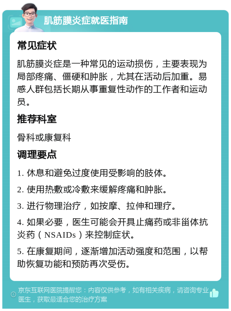 肌筋膜炎症就医指南 常见症状 肌筋膜炎症是一种常见的运动损伤，主要表现为局部疼痛、僵硬和肿胀，尤其在活动后加重。易感人群包括长期从事重复性动作的工作者和运动员。 推荐科室 骨科或康复科 调理要点 1. 休息和避免过度使用受影响的肢体。 2. 使用热敷或冷敷来缓解疼痛和肿胀。 3. 进行物理治疗，如按摩、拉伸和理疗。 4. 如果必要，医生可能会开具止痛药或非甾体抗炎药（NSAIDs）来控制症状。 5. 在康复期间，逐渐增加活动强度和范围，以帮助恢复功能和预防再次受伤。