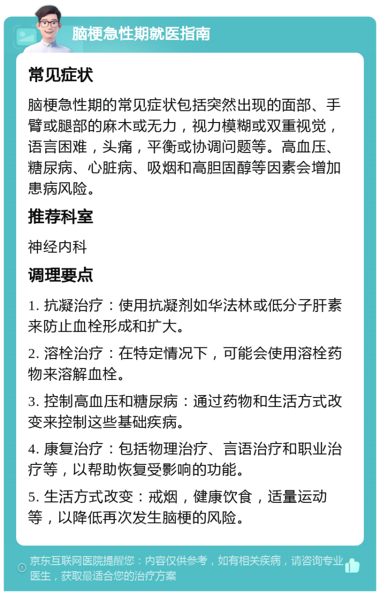 脑梗急性期就医指南 常见症状 脑梗急性期的常见症状包括突然出现的面部、手臂或腿部的麻木或无力，视力模糊或双重视觉，语言困难，头痛，平衡或协调问题等。高血压、糖尿病、心脏病、吸烟和高胆固醇等因素会增加患病风险。 推荐科室 神经内科 调理要点 1. 抗凝治疗：使用抗凝剂如华法林或低分子肝素来防止血栓形成和扩大。 2. 溶栓治疗：在特定情况下，可能会使用溶栓药物来溶解血栓。 3. 控制高血压和糖尿病：通过药物和生活方式改变来控制这些基础疾病。 4. 康复治疗：包括物理治疗、言语治疗和职业治疗等，以帮助恢复受影响的功能。 5. 生活方式改变：戒烟，健康饮食，适量运动等，以降低再次发生脑梗的风险。