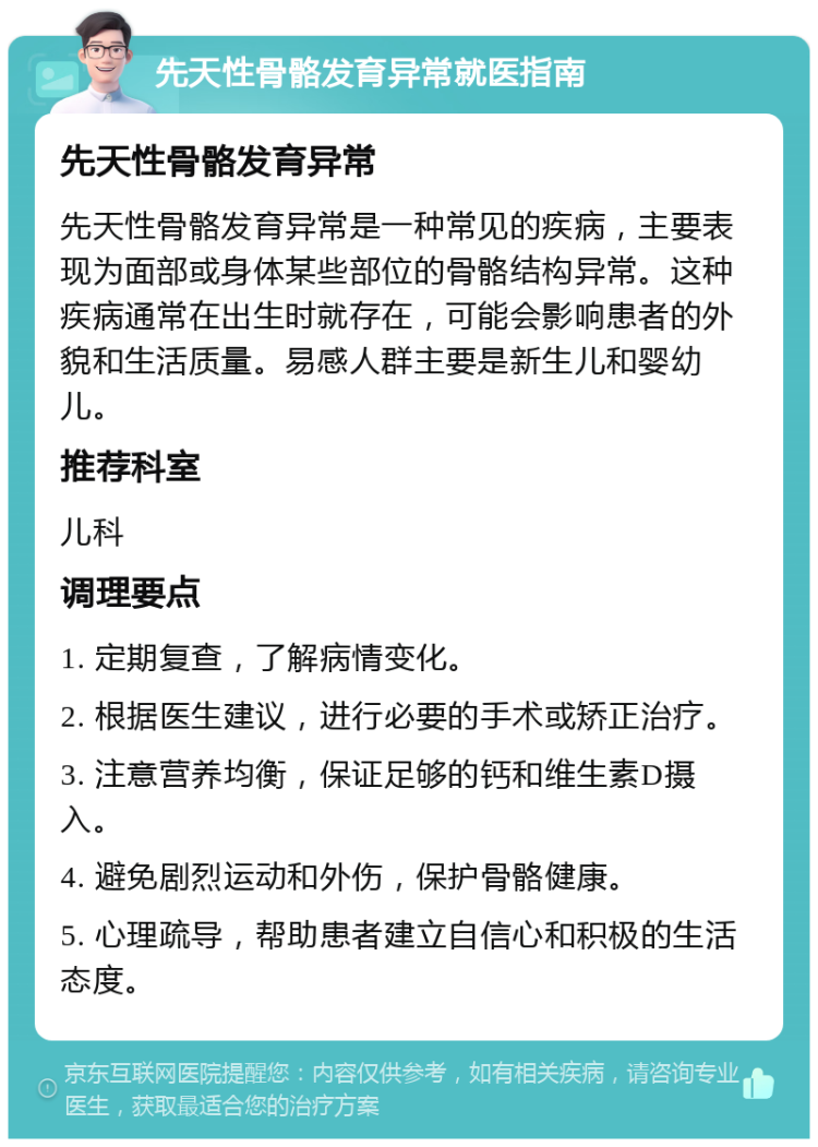 先天性骨骼发育异常就医指南 先天性骨骼发育异常 先天性骨骼发育异常是一种常见的疾病，主要表现为面部或身体某些部位的骨骼结构异常。这种疾病通常在出生时就存在，可能会影响患者的外貌和生活质量。易感人群主要是新生儿和婴幼儿。 推荐科室 儿科 调理要点 1. 定期复查，了解病情变化。 2. 根据医生建议，进行必要的手术或矫正治疗。 3. 注意营养均衡，保证足够的钙和维生素D摄入。 4. 避免剧烈运动和外伤，保护骨骼健康。 5. 心理疏导，帮助患者建立自信心和积极的生活态度。