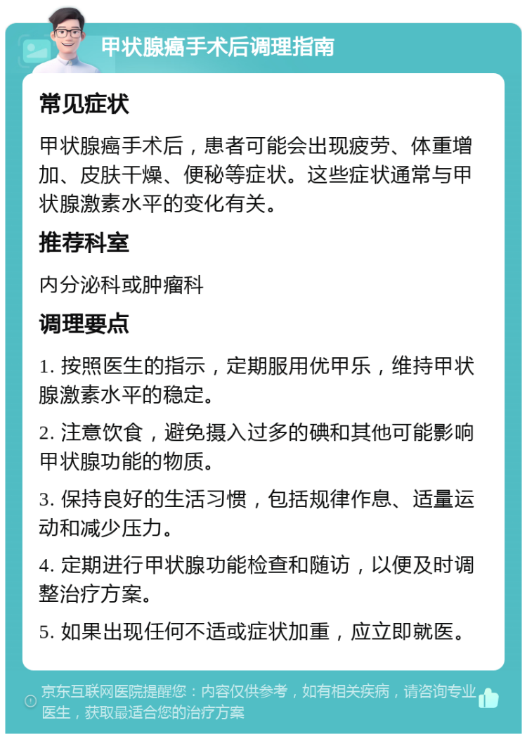 甲状腺癌手术后调理指南 常见症状 甲状腺癌手术后，患者可能会出现疲劳、体重增加、皮肤干燥、便秘等症状。这些症状通常与甲状腺激素水平的变化有关。 推荐科室 内分泌科或肿瘤科 调理要点 1. 按照医生的指示，定期服用优甲乐，维持甲状腺激素水平的稳定。 2. 注意饮食，避免摄入过多的碘和其他可能影响甲状腺功能的物质。 3. 保持良好的生活习惯，包括规律作息、适量运动和减少压力。 4. 定期进行甲状腺功能检查和随访，以便及时调整治疗方案。 5. 如果出现任何不适或症状加重，应立即就医。