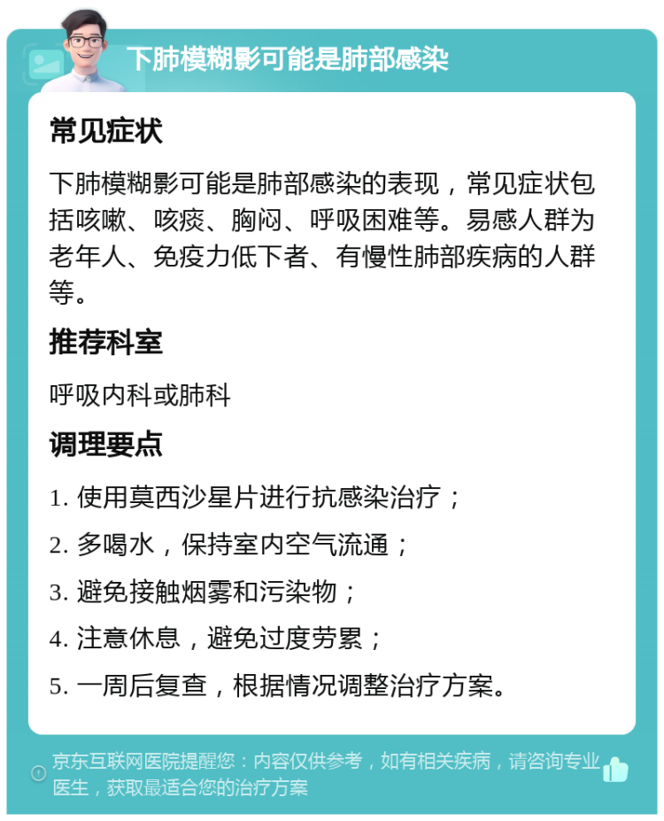 下肺模糊影可能是肺部感染 常见症状 下肺模糊影可能是肺部感染的表现，常见症状包括咳嗽、咳痰、胸闷、呼吸困难等。易感人群为老年人、免疫力低下者、有慢性肺部疾病的人群等。 推荐科室 呼吸内科或肺科 调理要点 1. 使用莫西沙星片进行抗感染治疗； 2. 多喝水，保持室内空气流通； 3. 避免接触烟雾和污染物； 4. 注意休息，避免过度劳累； 5. 一周后复查，根据情况调整治疗方案。