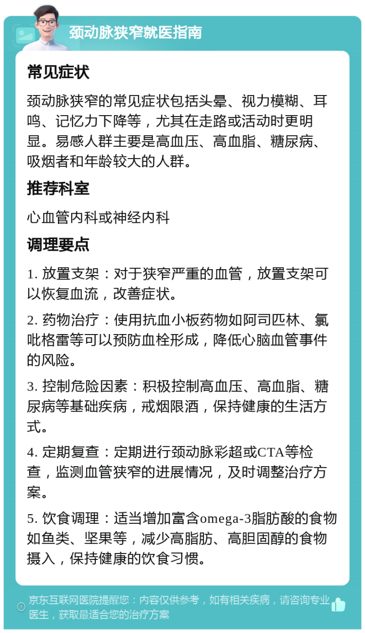 颈动脉狭窄就医指南 常见症状 颈动脉狭窄的常见症状包括头晕、视力模糊、耳鸣、记忆力下降等，尤其在走路或活动时更明显。易感人群主要是高血压、高血脂、糖尿病、吸烟者和年龄较大的人群。 推荐科室 心血管内科或神经内科 调理要点 1. 放置支架：对于狭窄严重的血管，放置支架可以恢复血流，改善症状。 2. 药物治疗：使用抗血小板药物如阿司匹林、氯吡格雷等可以预防血栓形成，降低心脑血管事件的风险。 3. 控制危险因素：积极控制高血压、高血脂、糖尿病等基础疾病，戒烟限酒，保持健康的生活方式。 4. 定期复查：定期进行颈动脉彩超或CTA等检查，监测血管狭窄的进展情况，及时调整治疗方案。 5. 饮食调理：适当增加富含omega-3脂肪酸的食物如鱼类、坚果等，减少高脂肪、高胆固醇的食物摄入，保持健康的饮食习惯。