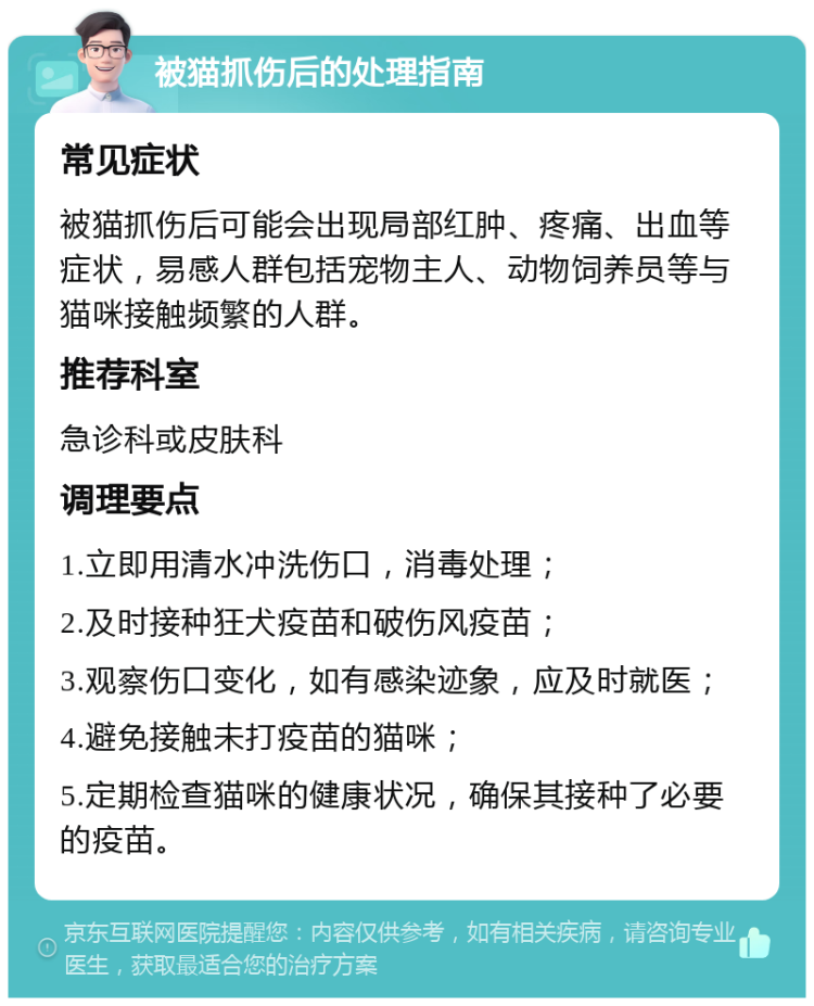 被猫抓伤后的处理指南 常见症状 被猫抓伤后可能会出现局部红肿、疼痛、出血等症状，易感人群包括宠物主人、动物饲养员等与猫咪接触频繁的人群。 推荐科室 急诊科或皮肤科 调理要点 1.立即用清水冲洗伤口，消毒处理； 2.及时接种狂犬疫苗和破伤风疫苗； 3.观察伤口变化，如有感染迹象，应及时就医； 4.避免接触未打疫苗的猫咪； 5.定期检查猫咪的健康状况，确保其接种了必要的疫苗。