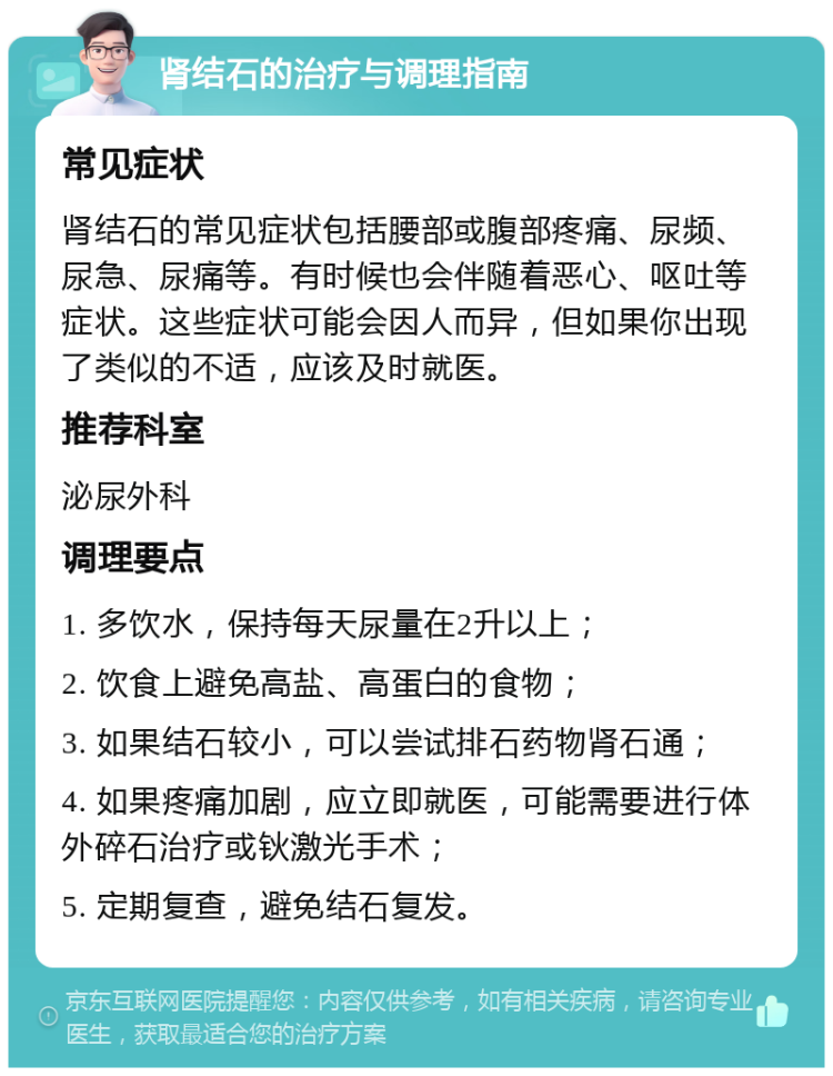 肾结石的治疗与调理指南 常见症状 肾结石的常见症状包括腰部或腹部疼痛、尿频、尿急、尿痛等。有时候也会伴随着恶心、呕吐等症状。这些症状可能会因人而异，但如果你出现了类似的不适，应该及时就医。 推荐科室 泌尿外科 调理要点 1. 多饮水，保持每天尿量在2升以上； 2. 饮食上避免高盐、高蛋白的食物； 3. 如果结石较小，可以尝试排石药物肾石通； 4. 如果疼痛加剧，应立即就医，可能需要进行体外碎石治疗或钬激光手术； 5. 定期复查，避免结石复发。