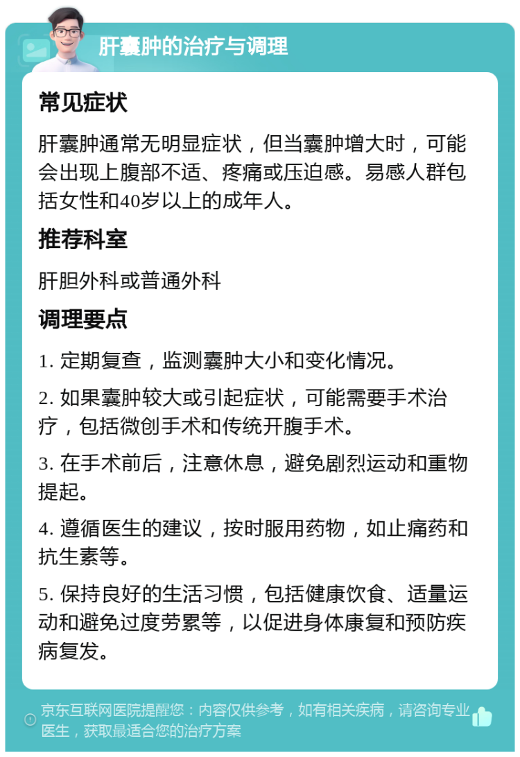 肝囊肿的治疗与调理 常见症状 肝囊肿通常无明显症状，但当囊肿增大时，可能会出现上腹部不适、疼痛或压迫感。易感人群包括女性和40岁以上的成年人。 推荐科室 肝胆外科或普通外科 调理要点 1. 定期复查，监测囊肿大小和变化情况。 2. 如果囊肿较大或引起症状，可能需要手术治疗，包括微创手术和传统开腹手术。 3. 在手术前后，注意休息，避免剧烈运动和重物提起。 4. 遵循医生的建议，按时服用药物，如止痛药和抗生素等。 5. 保持良好的生活习惯，包括健康饮食、适量运动和避免过度劳累等，以促进身体康复和预防疾病复发。