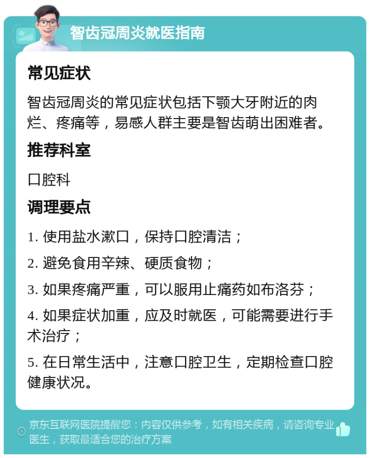 智齿冠周炎就医指南 常见症状 智齿冠周炎的常见症状包括下颚大牙附近的肉烂、疼痛等，易感人群主要是智齿萌出困难者。 推荐科室 口腔科 调理要点 1. 使用盐水漱口，保持口腔清洁； 2. 避免食用辛辣、硬质食物； 3. 如果疼痛严重，可以服用止痛药如布洛芬； 4. 如果症状加重，应及时就医，可能需要进行手术治疗； 5. 在日常生活中，注意口腔卫生，定期检查口腔健康状况。