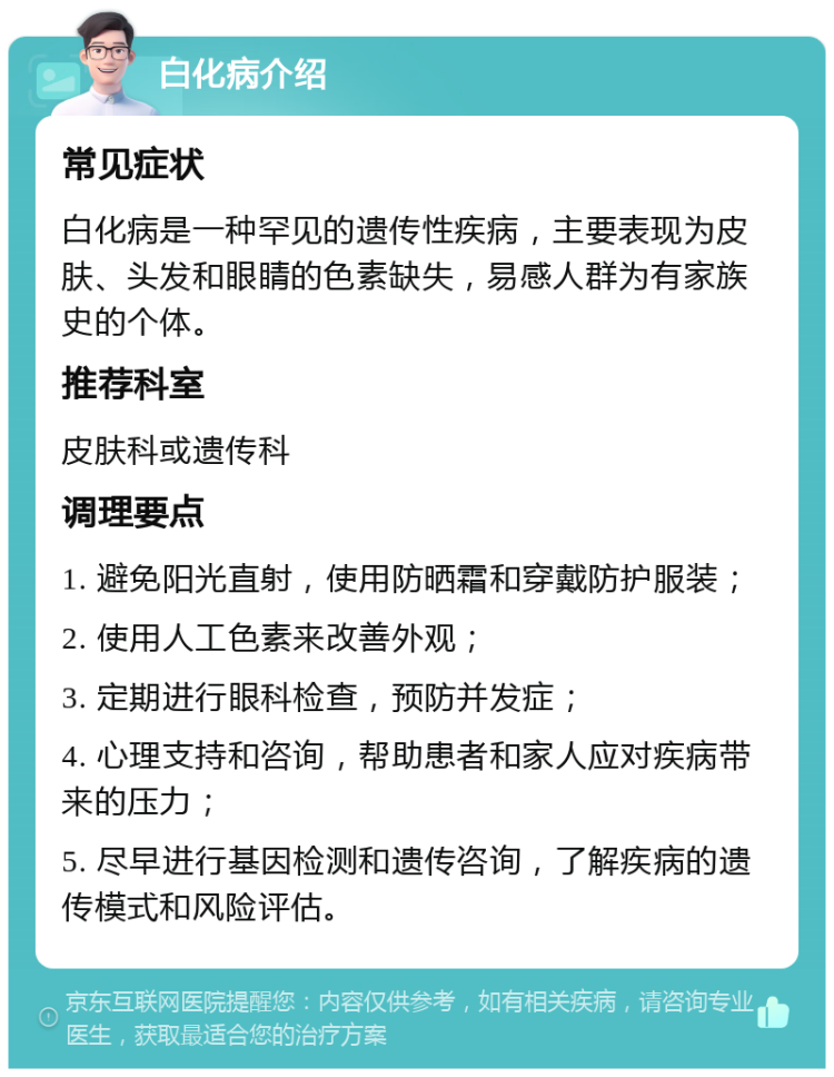 白化病介绍 常见症状 白化病是一种罕见的遗传性疾病，主要表现为皮肤、头发和眼睛的色素缺失，易感人群为有家族史的个体。 推荐科室 皮肤科或遗传科 调理要点 1. 避免阳光直射，使用防晒霜和穿戴防护服装； 2. 使用人工色素来改善外观； 3. 定期进行眼科检查，预防并发症； 4. 心理支持和咨询，帮助患者和家人应对疾病带来的压力； 5. 尽早进行基因检测和遗传咨询，了解疾病的遗传模式和风险评估。