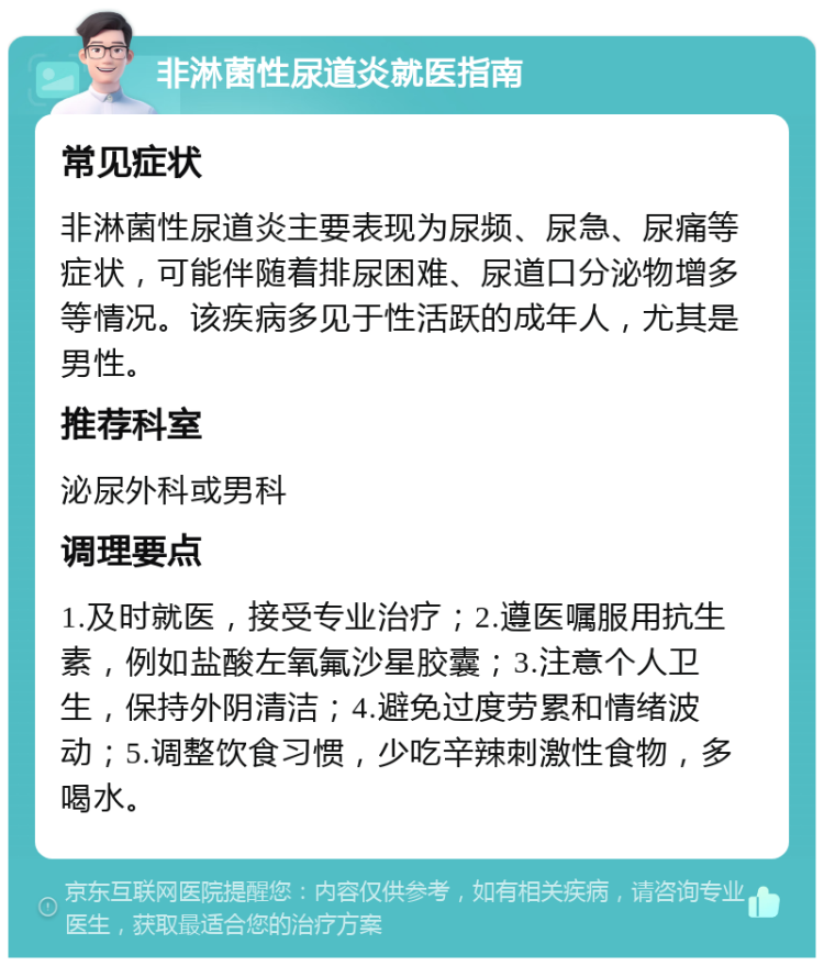 非淋菌性尿道炎就医指南 常见症状 非淋菌性尿道炎主要表现为尿频、尿急、尿痛等症状，可能伴随着排尿困难、尿道口分泌物增多等情况。该疾病多见于性活跃的成年人，尤其是男性。 推荐科室 泌尿外科或男科 调理要点 1.及时就医，接受专业治疗；2.遵医嘱服用抗生素，例如盐酸左氧氟沙星胶囊；3.注意个人卫生，保持外阴清洁；4.避免过度劳累和情绪波动；5.调整饮食习惯，少吃辛辣刺激性食物，多喝水。