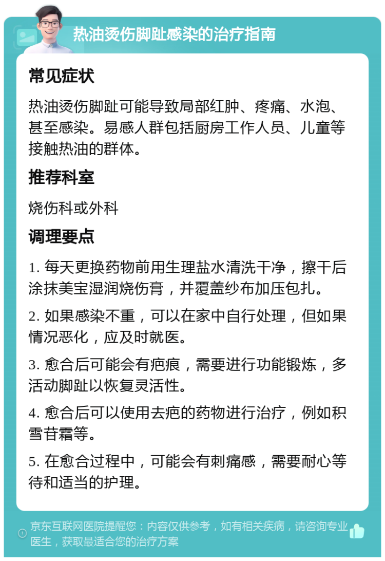 热油烫伤脚趾感染的治疗指南 常见症状 热油烫伤脚趾可能导致局部红肿、疼痛、水泡、甚至感染。易感人群包括厨房工作人员、儿童等接触热油的群体。 推荐科室 烧伤科或外科 调理要点 1. 每天更换药物前用生理盐水清洗干净，擦干后涂抹美宝湿润烧伤膏，并覆盖纱布加压包扎。 2. 如果感染不重，可以在家中自行处理，但如果情况恶化，应及时就医。 3. 愈合后可能会有疤痕，需要进行功能锻炼，多活动脚趾以恢复灵活性。 4. 愈合后可以使用去疤的药物进行治疗，例如积雪苷霜等。 5. 在愈合过程中，可能会有刺痛感，需要耐心等待和适当的护理。