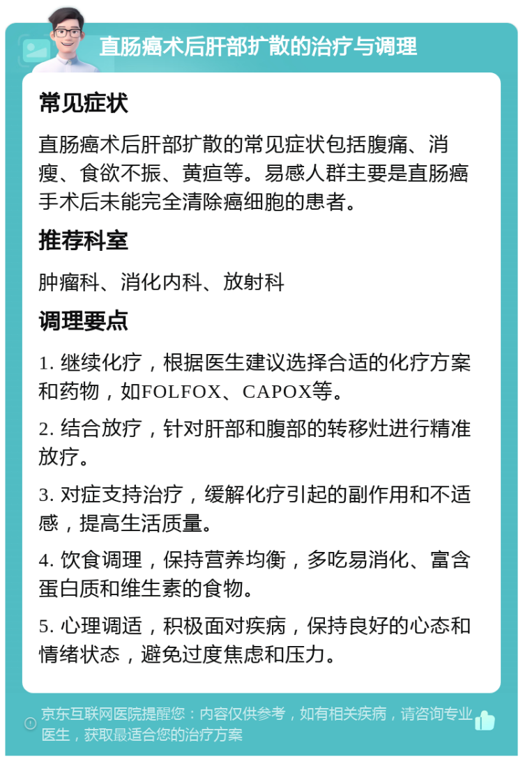 直肠癌术后肝部扩散的治疗与调理 常见症状 直肠癌术后肝部扩散的常见症状包括腹痛、消瘦、食欲不振、黄疸等。易感人群主要是直肠癌手术后未能完全清除癌细胞的患者。 推荐科室 肿瘤科、消化内科、放射科 调理要点 1. 继续化疗，根据医生建议选择合适的化疗方案和药物，如FOLFOX、CAPOX等。 2. 结合放疗，针对肝部和腹部的转移灶进行精准放疗。 3. 对症支持治疗，缓解化疗引起的副作用和不适感，提高生活质量。 4. 饮食调理，保持营养均衡，多吃易消化、富含蛋白质和维生素的食物。 5. 心理调适，积极面对疾病，保持良好的心态和情绪状态，避免过度焦虑和压力。